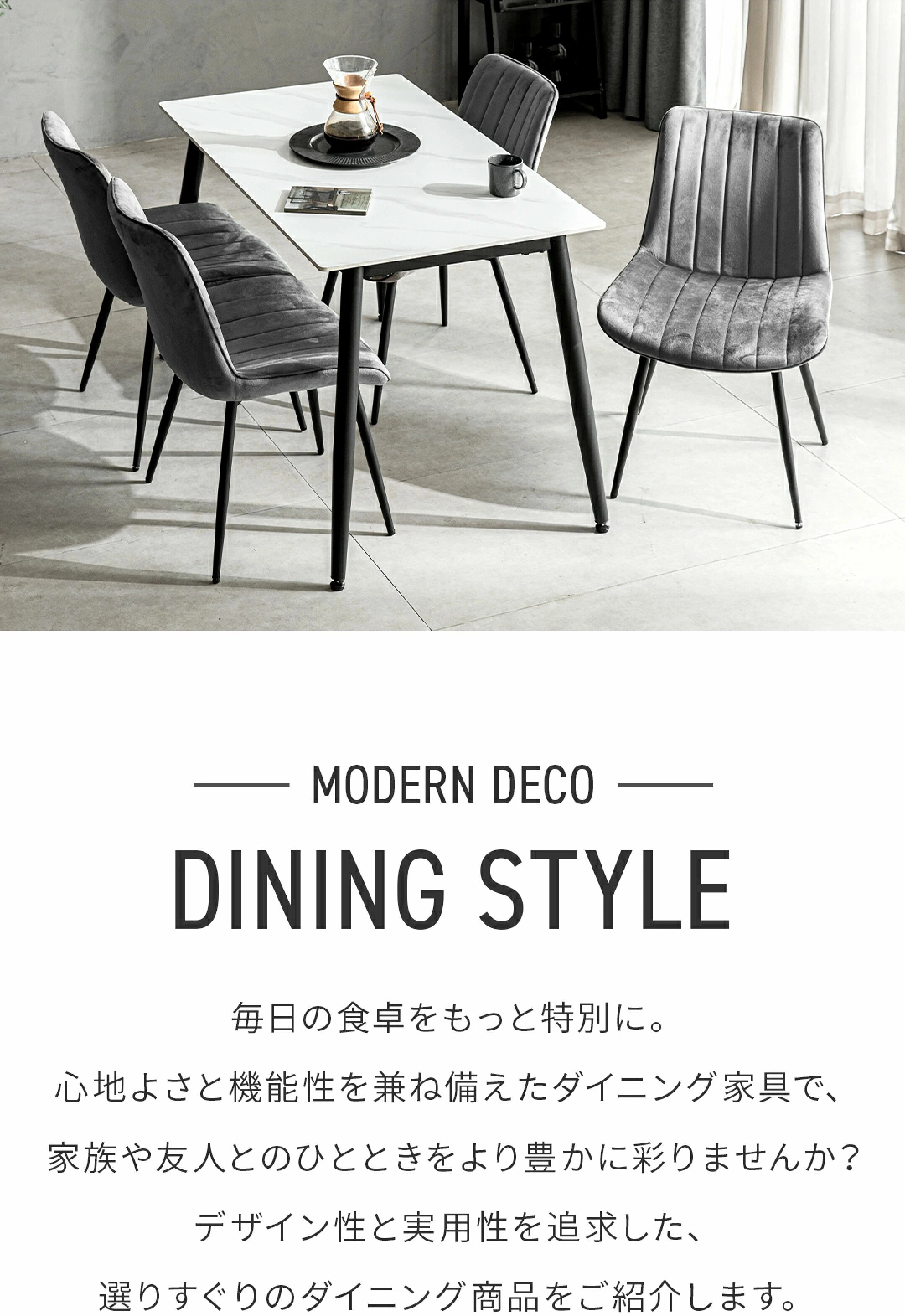 -MODERN DECO DINING STYLE- 毎日の食卓をもっと特別に。心地よさと機能性を兼ね備えたダイニング家具で家族や友人とのひとときをより豊かに彩りませんか？デザイン性と実用性を追求した、選りすぐりのダイニング商品をご紹介します。