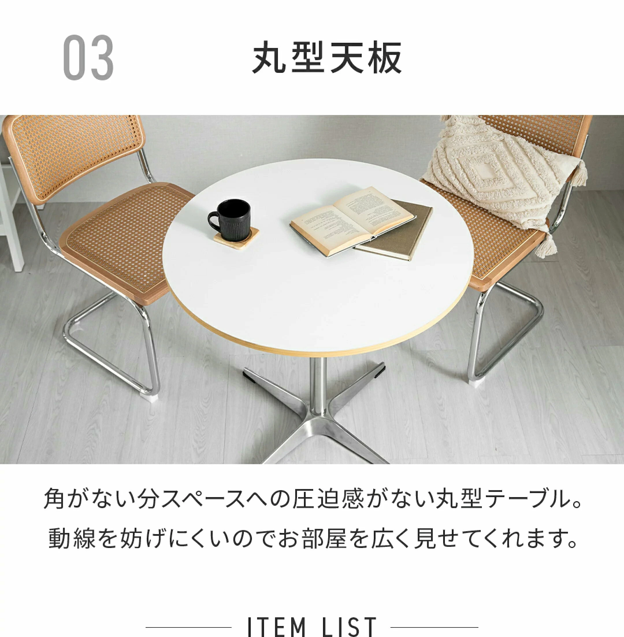 03 丸型天板 角がない分スペースへの圧迫感がない丸形テーブル。動線を妨げにくいのでお部屋を広く見せてくれます。