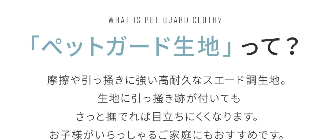 「ペットガード生地」って？ 摩擦や引っ掻き傷に強い高耐久なスエード調生地。生地に引っ掻き跡が付いてもさっと撫でれば目立ちにくくなります。お子様がいらっしゃるご家庭にもおすすめです。